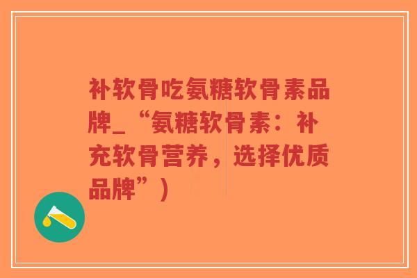 补软骨吃氨糖软骨素品牌_“氨糖软骨素:补充软骨营养,选择优质品牌”) 补软骨吃氨糖软骨素品牌_“氨糖软骨素:补充软骨营养,选择优质品牌”)