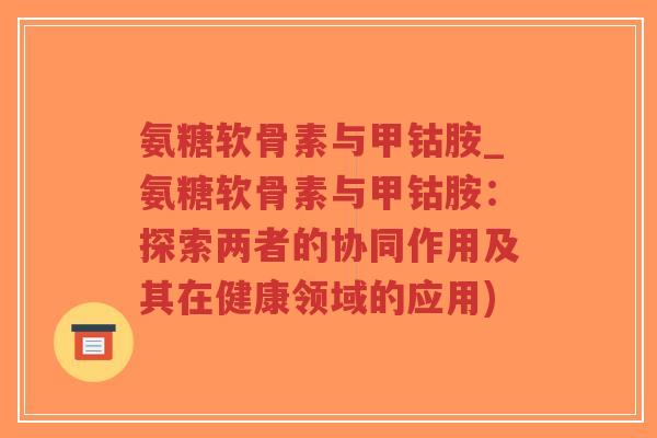 氨糖软骨素与甲钴胺_氨糖软骨素与甲钴胺:探索两者的协同作用及其在健康领域的应用) 氨糖软骨素与甲钴胺_氨糖软骨素与甲钴胺:探索两者的协同作用及其在健康领域的应用)