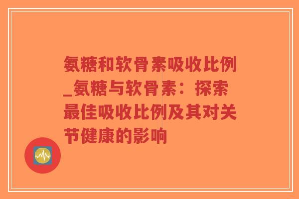 氨糖和软骨素吸收比例_氨糖与软骨素:探索佳吸收比例及其对关节健康的影响 氨糖和软骨素吸收比例_氨糖与软骨素:探索佳吸收比例及其对关节健康的影响