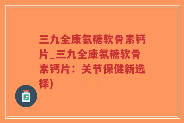 三九全康氨糖软骨素钙片_三九全康氨糖软骨素钙片:关节保健新选择) 三九全康氨糖软骨素钙片_三九全康氨糖软骨素钙片:关节保健新选择)