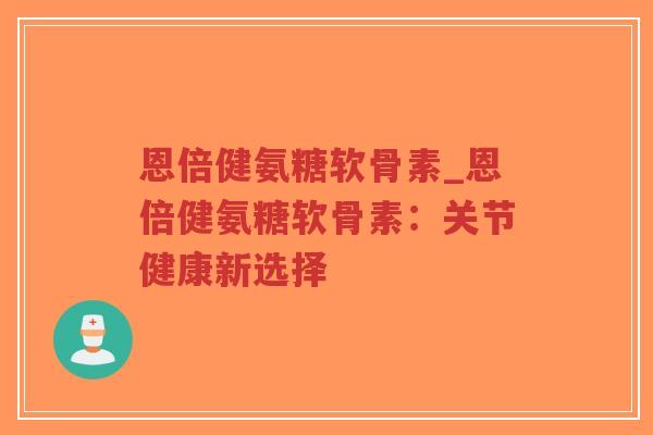 恩倍健氨糖软骨素_恩倍健氨糖软骨素:关节健康新选择 恩倍健氨糖软骨素_恩倍健氨糖软骨素:关节健康新选择
