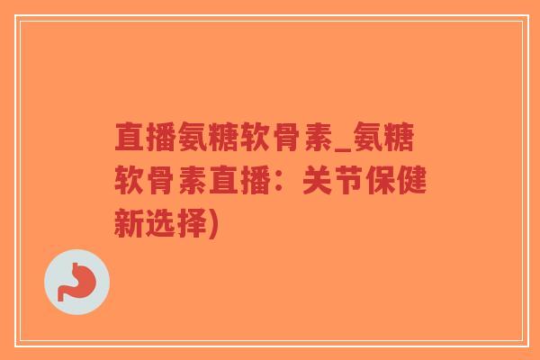 直播氨糖软骨素_氨糖软骨素直播：关节保健新选择)