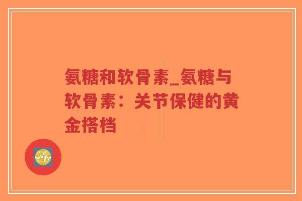 氨糖和软骨素_氨糖与软骨素:关节保健的黄金搭档 氨糖和软骨素_氨糖与软骨素:关节保健的黄金搭档