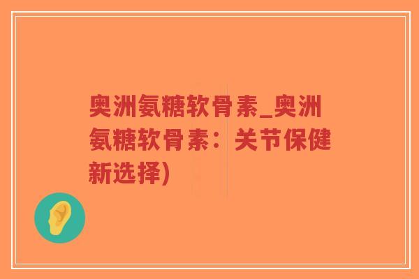 奥洲氨糖软骨素_奥洲氨糖软骨素:关节保健新选择) 奥洲氨糖软骨素_奥洲氨糖软骨素:关节保健新选择)