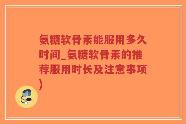 氨糖软骨素能服用多久时间_氨糖软骨素的推荐服用时长及注意事项)