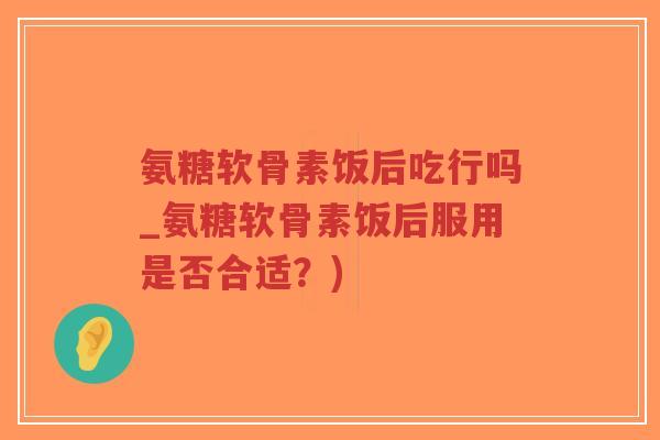 氨糖软骨素饭后吃行吗_氨糖软骨素饭后服用是否合适?) 氨糖软骨素饭后吃行吗_氨糖软骨素饭后服用是否合适?)