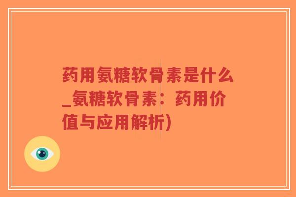 药用氨糖软骨素是什么_氨糖软骨素：药用价值与应用解析)