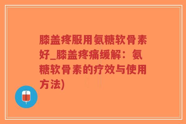 膝盖疼服用氨糖软骨素好_膝盖缓解：氨糖软骨素的疗效与使用方法)