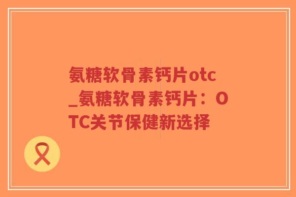 氨糖软骨素钙片otc_氨糖软骨素钙片：OTC关节保健新选择