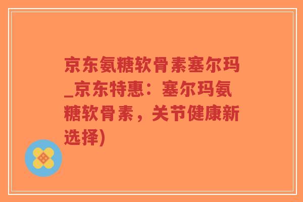 京东氨糖软骨素塞尔玛_京东特惠:塞尔玛氨糖软骨素,关节健康新选择) 京东氨糖软骨素塞尔玛_京东特惠:塞尔玛氨糖软骨素,关节健康新选择)