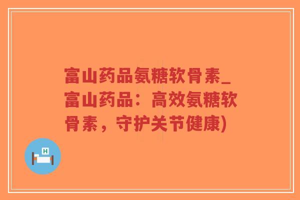 富山药品氨糖软骨素_富山药品：高效氨糖软骨素，守护关节健康)
