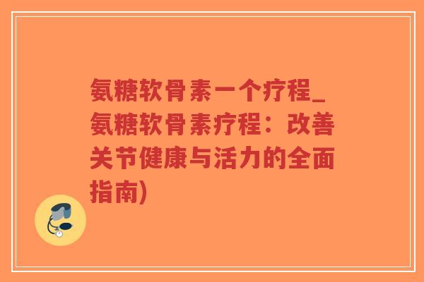 氨糖软骨素一个疗程_氨糖软骨素疗程：改善关节健康与活力的全面指南)