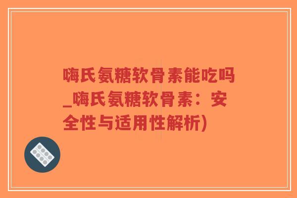 嗨氏氨糖软骨素能吃吗_嗨氏氨糖软骨素:安全性与适用性解析) 嗨氏氨糖软骨素能吃吗_嗨氏氨糖软骨素:安全性与适用性解析)