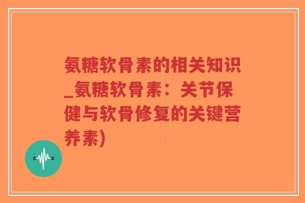 氨糖软骨素的相关知识_氨糖软骨素:关节保健与软骨修复的关键营养素) 氨糖软骨素的相关知识_氨糖软骨素:关节保健与软骨修复的关键营养素)