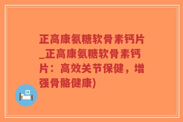 正高康氨糖软骨素钙片_正高康氨糖软骨素钙片:高效关节保健,增强骨骼健康) 正高康氨糖软骨素钙片_正高康氨糖软骨素钙片:高效关节保健,增强骨骼健康)
