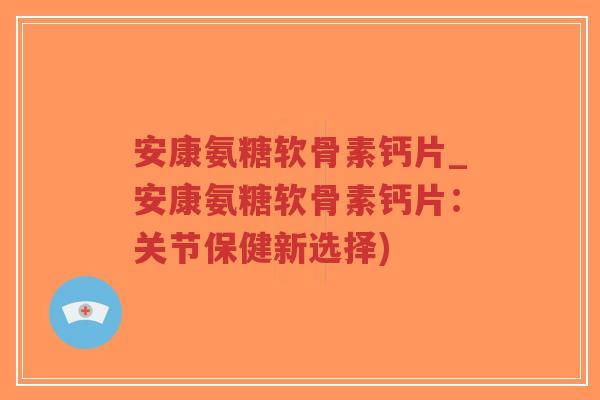 安康氨糖软骨素钙片_安康氨糖软骨素钙片:关节保健新选择) 安康氨糖软骨素钙片_安康氨糖软骨素钙片:关节保健新选择)
