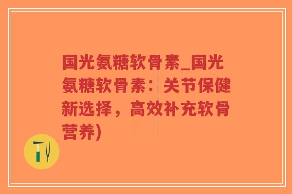 国光氨糖软骨素_国光氨糖软骨素：关节保健新选择，高效补充软骨营养)