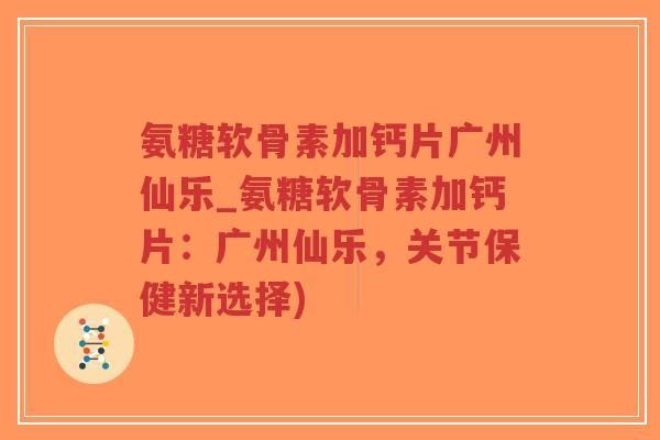 氨糖软骨素加钙片广州仙乐_氨糖软骨素加钙片:广州仙乐,关节保健新选择) 氨糖软骨素加钙片广州仙乐_氨糖软骨素加钙片:广州仙乐,关节保健新选择)