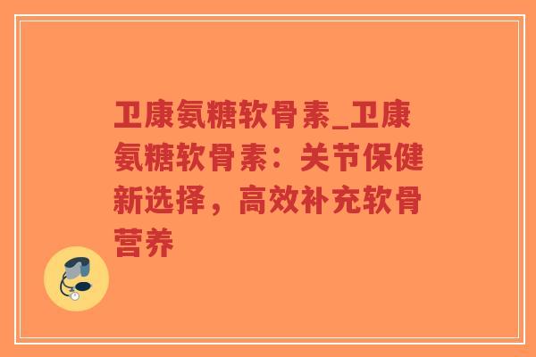 卫康氨糖软骨素_卫康氨糖软骨素:关节保健新选择,高效补充软骨营养 卫康氨糖软骨素_卫康氨糖软骨素:关节保健新选择,高效补充软骨营养