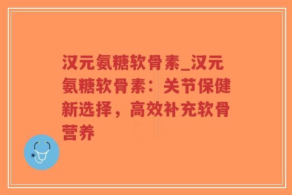 汉元氨糖软骨素_汉元氨糖软骨素:关节保健新选择,高效补充软骨营养 汉元氨糖软骨素_汉元氨糖软骨素:关节保健新选择,高效补充软骨营养