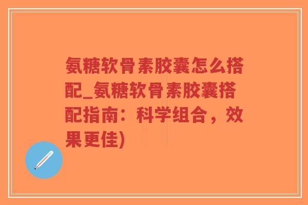 氨糖软骨素胶囊怎么搭配_氨糖软骨素胶囊搭配指南：科学组合，效果更佳)