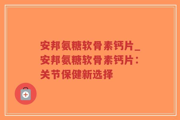 安邦氨糖软骨素钙片_安邦氨糖软骨素钙片：关节保健新选择