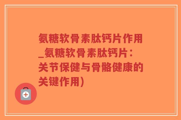 氨糖软骨素肽钙片作用_氨糖软骨素肽钙片:关节保健与骨骼健康的关键作用) 氨糖软骨素肽钙片作用_氨糖软骨素肽钙片:关节保健与骨骼健康的关键作用)
