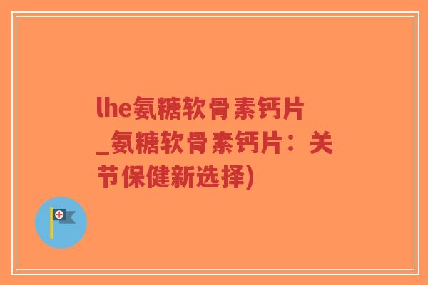 lhe氨糖软骨素钙片_氨糖软骨素钙片：关节保健新选择)
