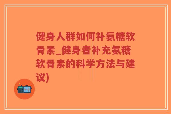 健身人群如何补氨糖软骨素_健身者补充氨糖软骨素的科学方法与建议) 健身人群如何补氨糖软骨素_健身者补充氨糖软骨素的科学方法与建议)