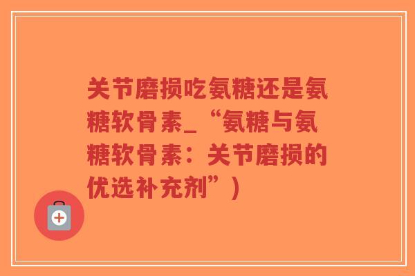 关节磨损吃氨糖还是氨糖软骨素_“氨糖与氨糖软骨素:关节磨损的优选补充剂”) 关节磨损吃氨糖还是氨糖软骨素_“氨糖与氨糖软骨素:关节磨损的优选补充剂”)