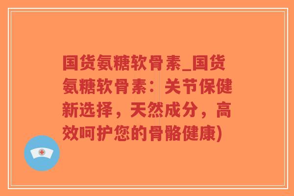 国货氨糖软骨素_国货氨糖软骨素：关节保健新选择，天然成分，高效呵护您的骨骼健康)