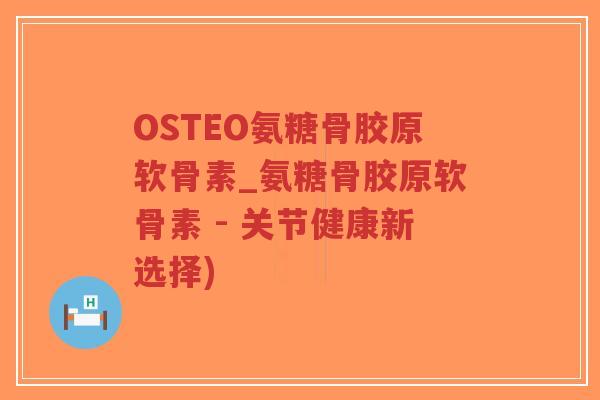 OSTEO氨糖骨胶原软骨素_氨糖骨胶原软骨素 - 关节健康新选择) OSTEO氨糖骨胶原软骨素_氨糖骨胶原软骨素 - 关节健康新选择)