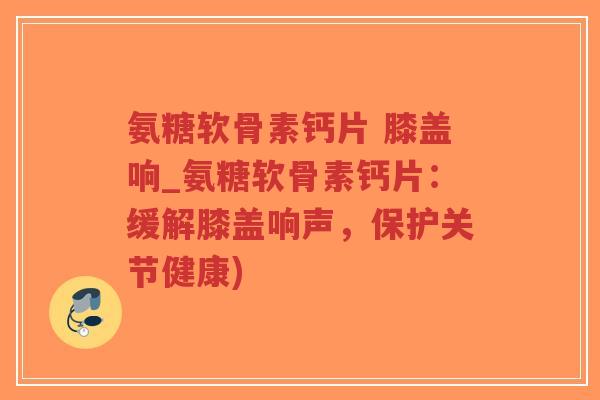 氨糖软骨素钙片 膝盖响_氨糖软骨素钙片:缓解膝盖响声,保护关节健康) 氨糖软骨素钙片 膝盖响_氨糖软骨素钙片:缓解膝盖响声,保护关节健康)
