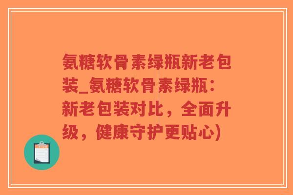 氨糖软骨素绿瓶新老包装_氨糖软骨素绿瓶:新老包装对比,全面升级,健康守护更贴心) 氨糖软骨素绿瓶新老包装_氨糖软骨素绿瓶:新老包装对比,全面升级,健康守护更贴心)