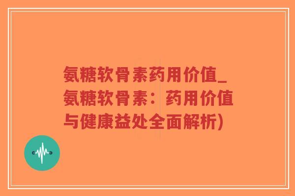 氨糖软骨素药用价值_氨糖软骨素：药用价值与健康益处全面解析)