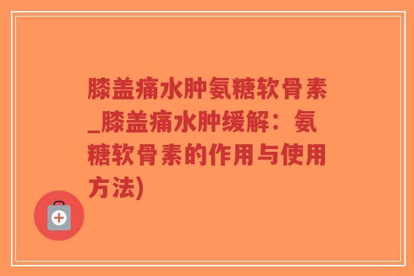 膝盖痛水肿氨糖软骨素_膝盖痛水肿缓解:氨糖软骨素的作用与使用方法) 膝盖痛水肿氨糖软骨素_膝盖痛水肿缓解:氨糖软骨素的作用与使用方法)