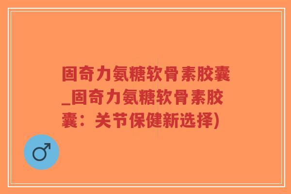 固奇力氨糖软骨素胶囊_固奇力氨糖软骨素胶囊:关节保健新选择) 固奇力氨糖软骨素胶囊_固奇力氨糖软骨素胶囊:关节保健新选择)
