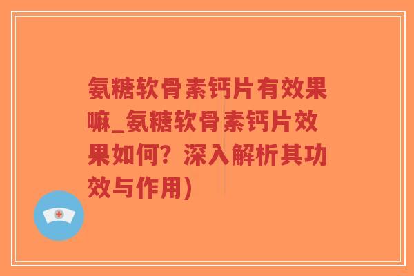 氨糖软骨素钙片有效果嘛_氨糖软骨素钙片效果如何？深入解析其功效与作用)