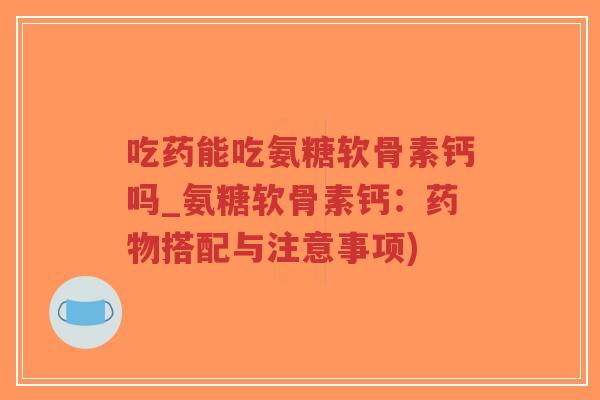 吃药能吃氨糖软骨素钙吗_氨糖软骨素钙:搭配与注意事项) 吃药能吃氨糖软骨素钙吗_氨糖软骨素钙:搭配与注意事项)