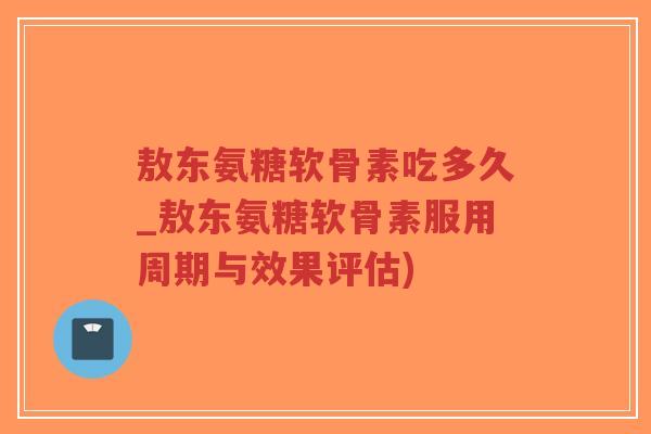 敖东氨糖软骨素吃多久_敖东氨糖软骨素服用周期与效果评估)