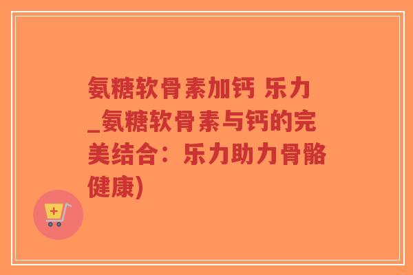 氨糖软骨素加钙 乐力_氨糖软骨素与钙的完美结合：乐力助力骨骼健康)