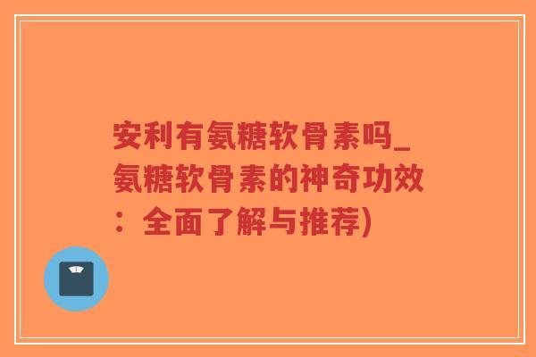 安利有氨糖软骨素吗_氨糖软骨素的神奇功效:全面了解与推荐) 安利有氨糖软骨素吗_氨糖软骨素的神奇功效:全面了解与推荐)