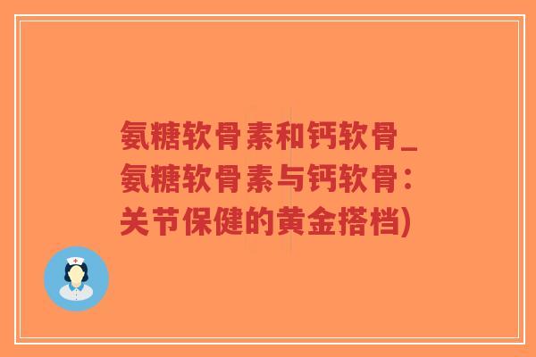 氨糖软骨素和钙软骨_氨糖软骨素与钙软骨:关节保健的黄金搭档) 氨糖软骨素和钙软骨_氨糖软骨素与钙软骨:关节保健的黄金搭档)