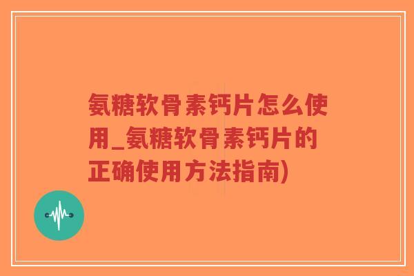 氨糖软骨素钙片怎么使用_氨糖软骨素钙片的正确使用方法指南)
