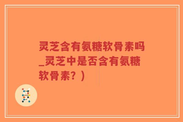 灵芝含有氨糖软骨素吗_灵芝中是否含有氨糖软骨素?) 灵芝含有氨糖软骨素吗_灵芝中是否含有氨糖软骨素?)