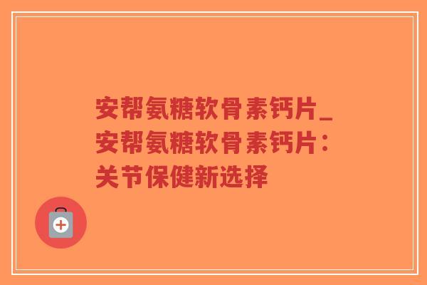 安帮氨糖软骨素钙片_安帮氨糖软骨素钙片：关节保健新选择