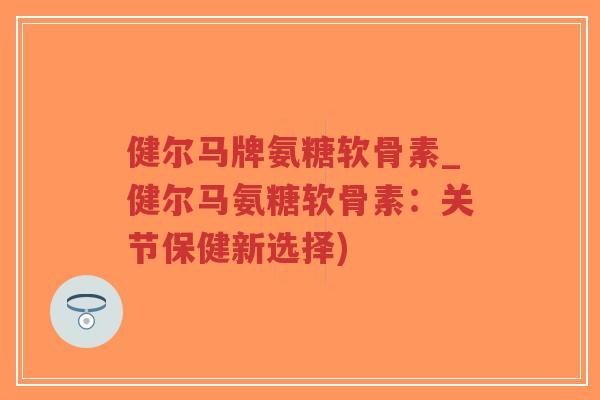 健尔马牌氨糖软骨素_健尔马氨糖软骨素:关节保健新选择) 健尔马牌氨糖软骨素_健尔马氨糖软骨素:关节保健新选择)