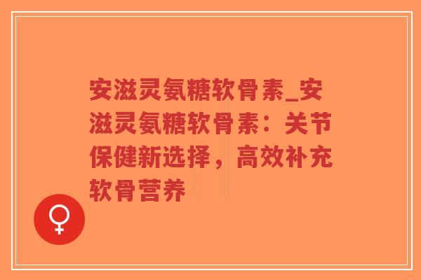 安滋灵氨糖软骨素_安滋灵氨糖软骨素：关节保健新选择，高效补充软骨营养
