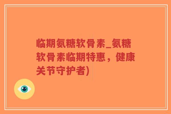 临期氨糖软骨素_氨糖软骨素临期特惠，健康关节守护者)