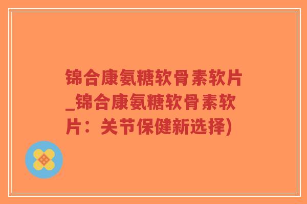 锦合康氨糖软骨素软片_锦合康氨糖软骨素软片:关节保健新选择) 锦合康氨糖软骨素软片_锦合康氨糖软骨素软片:关节保健新选择)